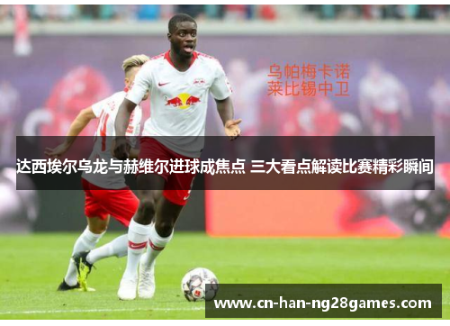 达西埃尔乌龙与赫维尔进球成焦点 三大看点解读比赛精彩瞬间 达西埃尔乌龙与赫维尔进球成焦点 三大看点解读比赛精彩瞬间