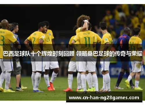 巴西足球队十个辉煌时刻回顾 领略桑巴足球的传奇与荣耀 巴西足球队十个辉煌时刻回顾 领略桑巴足球的传奇与荣耀