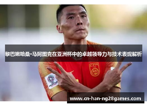 黎巴嫩哈桑·马阿图克在亚洲杯中的卓越领导力与技术表现解析