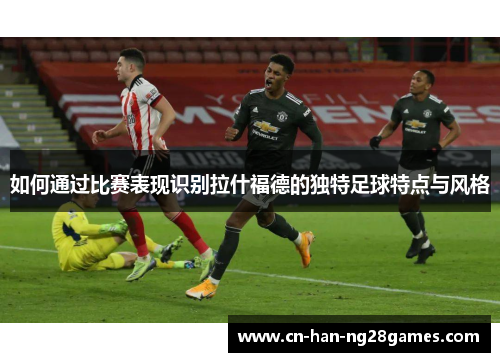 如何通过比赛表现识别拉什福德的独特足球特点与风格