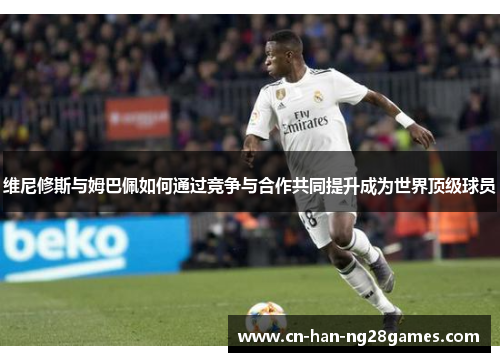 维尼修斯与姆巴佩如何通过竞争与合作共同提升成为世界顶级球员