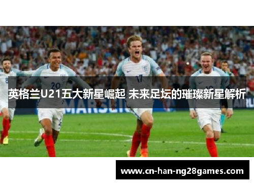 英格兰U21五大新星崛起 未来足坛的璀璨新星解析