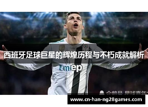 西班牙足球巨星的辉煌历程与不朽成就解析 西班牙足球巨星的辉煌历程与不朽成就解析