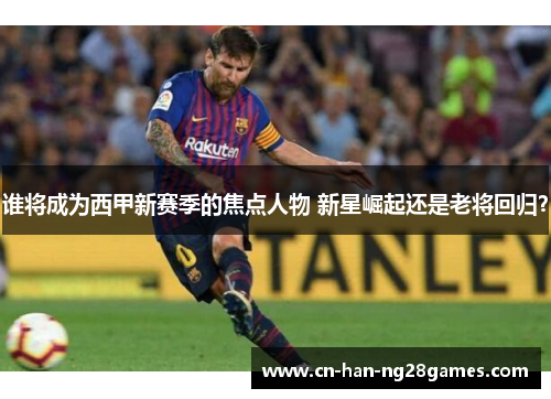 谁将成为西甲新赛季的焦点人物 新星崛起还是老将回归? 谁将成为西甲新赛季的焦点人物 新星崛起还是老将回归?