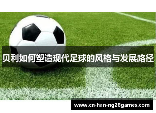 贝利如何塑造现代足球的风格与发展路径 贝利如何塑造现代足球的风格与发展路径