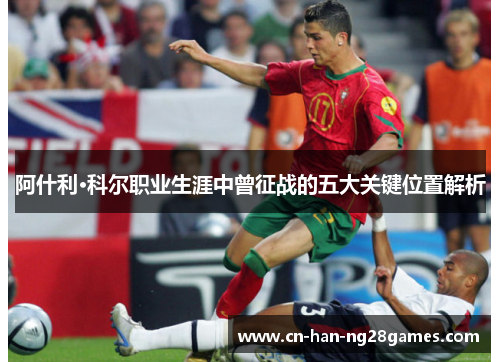 阿什利·科尔职业生涯中曾征战的五大关键位置解析 阿什利·科尔职业生涯中曾征战的五大关键位置解析
