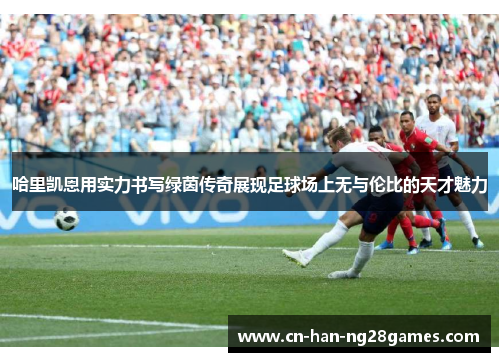 哈里凯恩用实力书写绿茵传奇展现足球场上无与伦比的天才魅力 哈里凯恩用实力书写绿茵传奇展现足球场上无与伦比的天才魅力