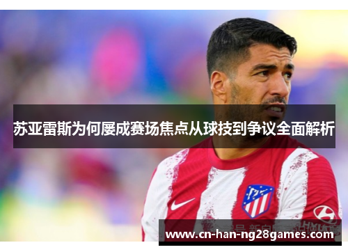 苏亚雷斯为何屡成赛场焦点从球技到争议全面解析