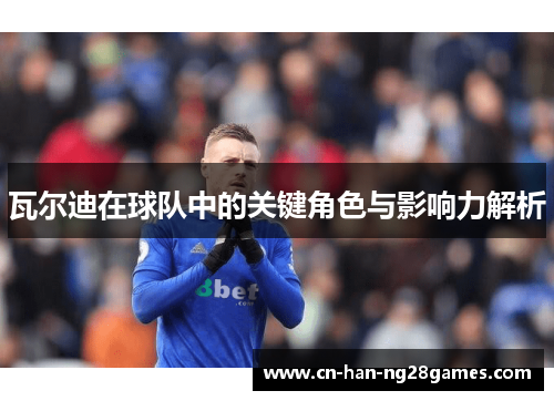 瓦尔迪在球队中的关键角色与影响力解析