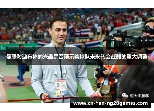 曼联对迪布林的兴趣是否预示着球队未来转会战略的重大调整