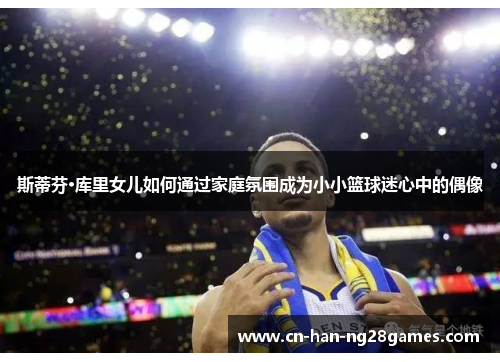 斯蒂芬·库里女儿如何通过家庭氛围成为小小篮球迷心中的偶像
