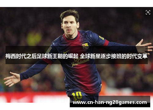 梅西时代之后足球新王朝的崛起 全球新星逐步接班的时代变革 梅西时代之后足球新王朝的崛起 全球新星逐步接班的时代变革