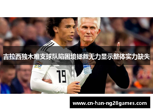 吉拉西独木难支球队陷困境拯救无力显示整体实力缺失 吉拉西独木难支球队陷困境拯救无力显示整体实力缺失