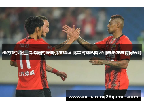 米内罗加盟上海海港的传闻引发热议 此举对球队阵容和未来发展有何影响 米内罗加盟上海海港的传闻引发热议 此举对球队阵容和未来发展有何影响