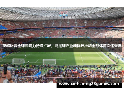 英超联赛全球影响力持续扩展，成足球产业新标杆推动全球体育文化交流