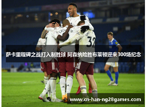萨卡里程碑之战打入制胜球 阿森纳险胜布莱顿迎来300场纪念