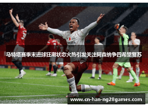 马特塔赛季末进球狂潮状态火热引发关注阿森纳争四希望复苏